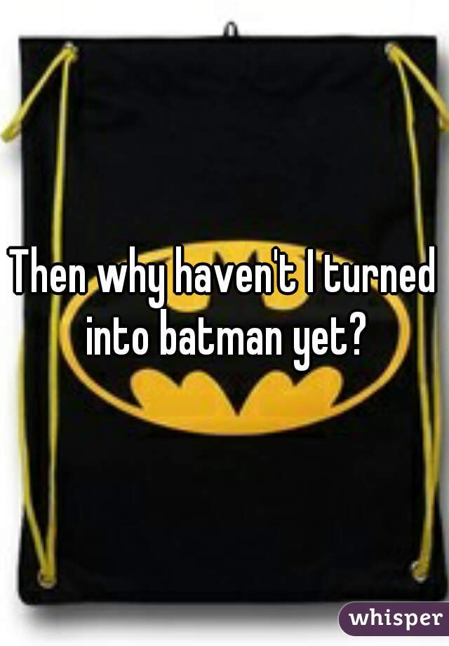 Then why haven't I turned into batman yet?