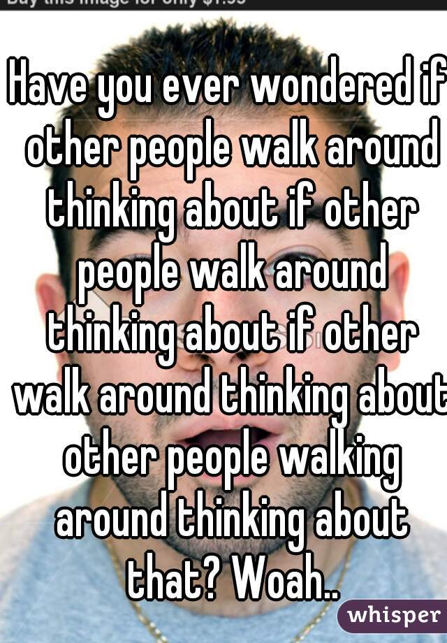 Have you ever wondered if other people walk around thinking about if other people walk around thinking about if other walk around thinking about other people walking around thinking about that? Woah..