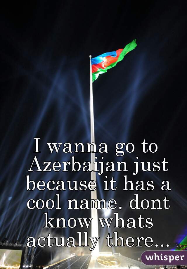I wanna go to Azerbaijan just because it has a cool name. dont know whats actually there...