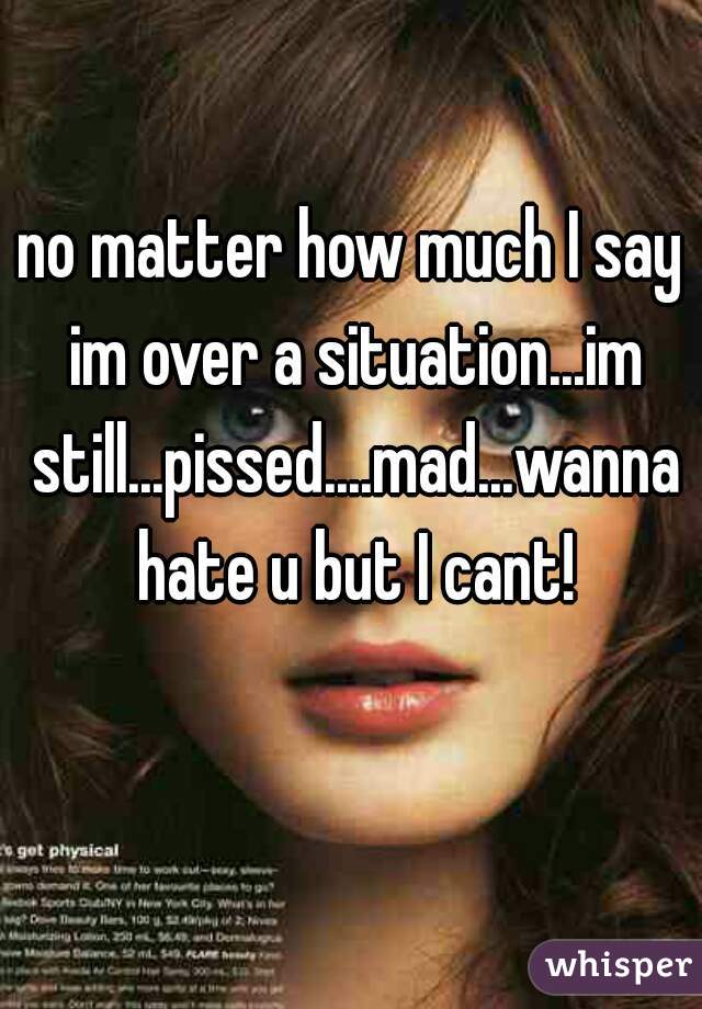 no matter how much I say im over a situation...im still...pissed....mad...wanna hate u but I cant!