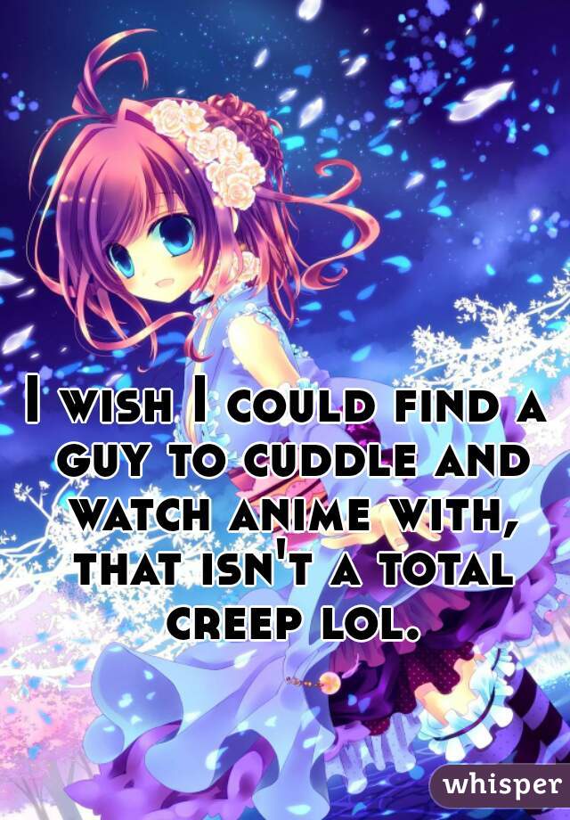 I wish I could find a guy to cuddle and watch anime with, that isn't a total creep lol.