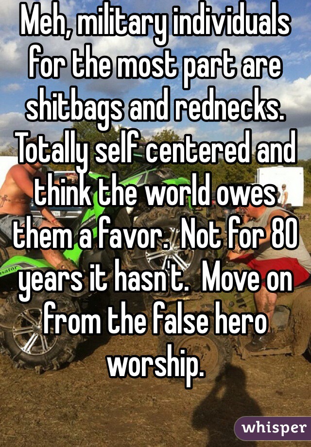 Meh, military individuals for the most part are shitbags and rednecks.  Totally self centered and think the world owes them a favor.  Not for 80 years it hasn't.  Move on from the false hero worship. 