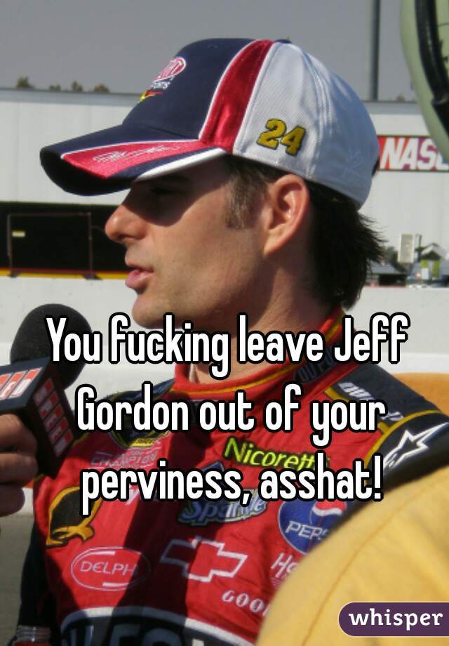 You fucking leave Jeff Gordon out of your perviness, asshat!