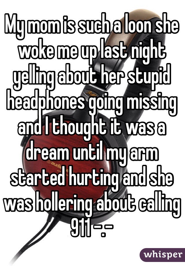 My mom is such a loon she woke me up last night yelling about her stupid headphones going missing and I thought it was a dream until my arm started hurting and she was hollering about calling 911 -.-