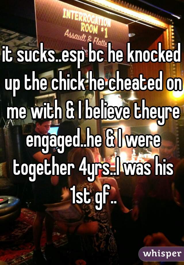it sucks..esp bc he knocked up the chick he cheated on me with & I believe theyre engaged..he & I were together 4yrs..I was his 1st gf..