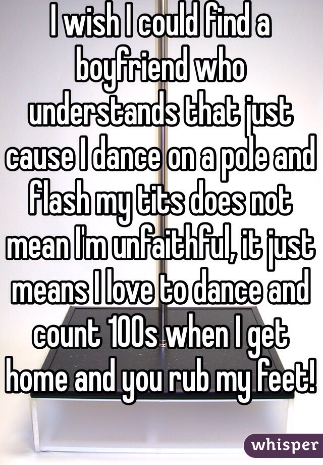 I wish I could find a boyfriend who understands that just cause I dance on a pole and flash my tits does not mean I'm unfaithful, it just means I love to dance and count 100s when I get home and you rub my feet! 