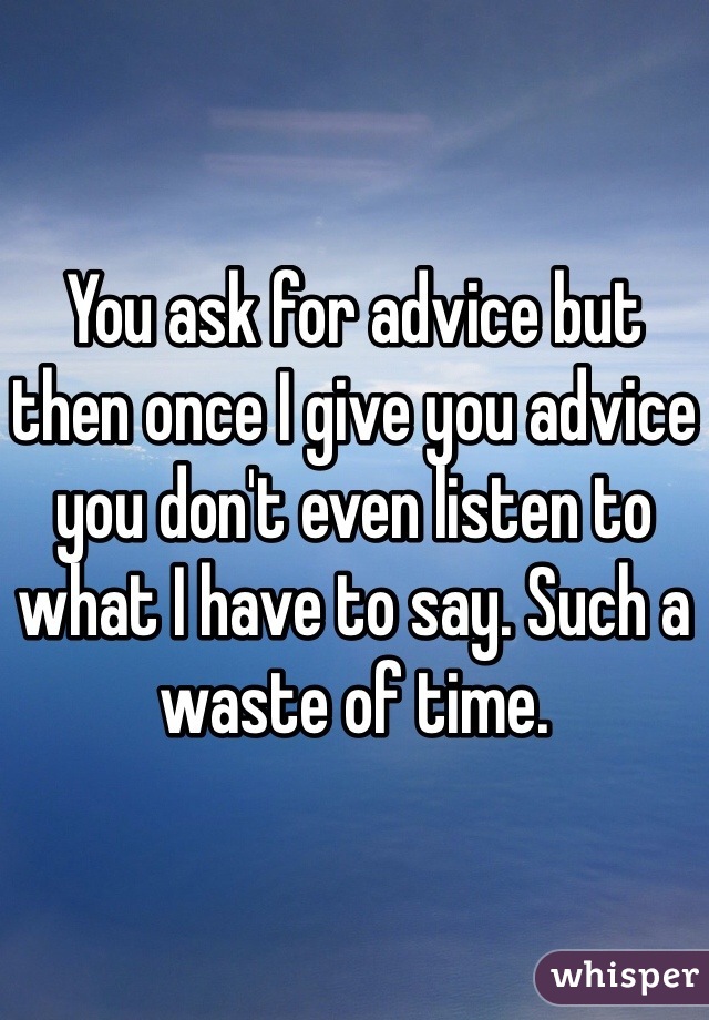 You ask for advice but then once I give you advice you don't even listen to what I have to say. Such a waste of time. 