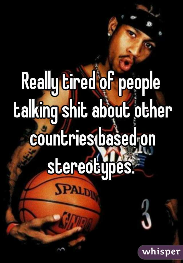 Really tired of people talking shit about other countries based on stereotypes. 