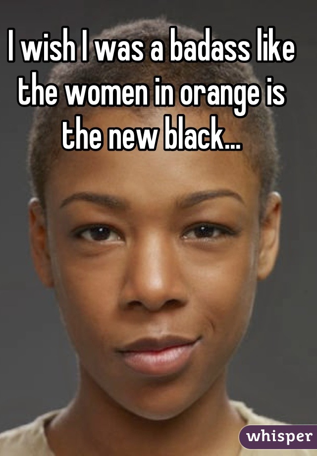I wish I was a badass like the women in orange is the new black...