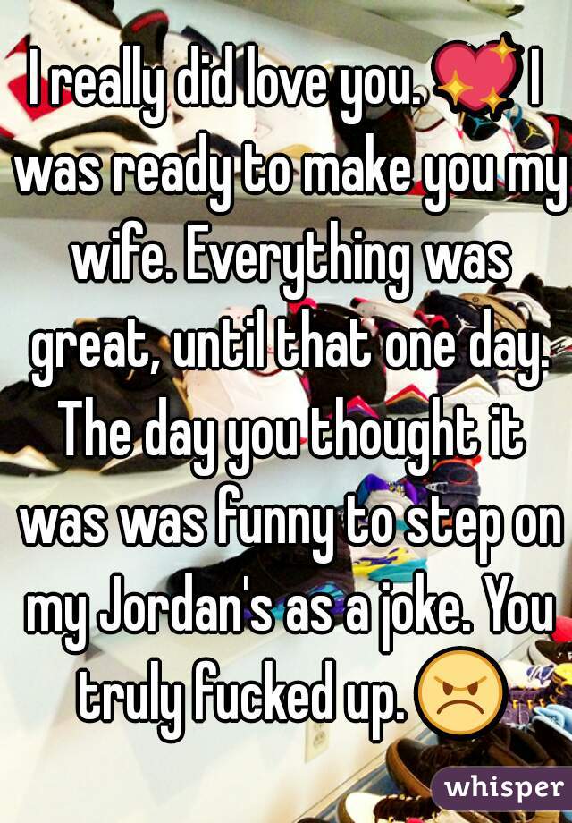 I really did love you. 💖 I was ready to make you my wife. Everything was great, until that one day. The day you thought it was was funny to step on my Jordan's as a joke. You truly fucked up. 😠 