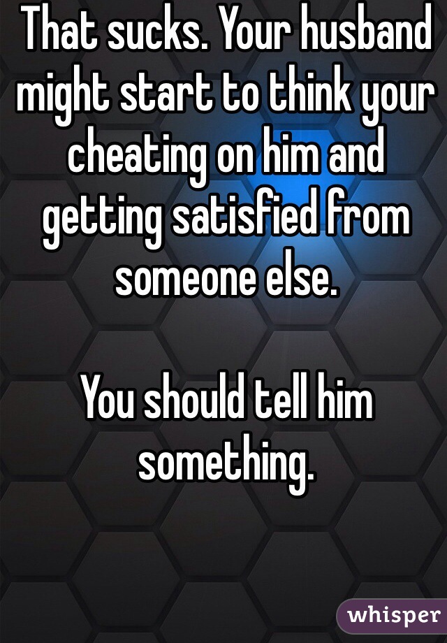 That sucks. Your husband might start to think your cheating on him and getting satisfied from someone else. 

You should tell him something. 