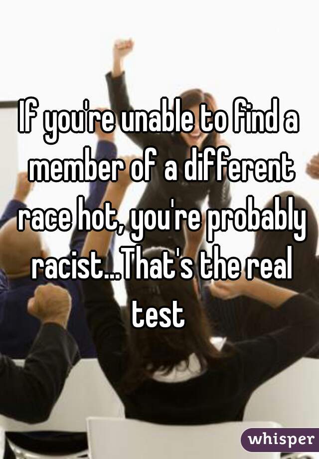 If you're unable to find a member of a different race hot, you're probably racist...That's the real test 