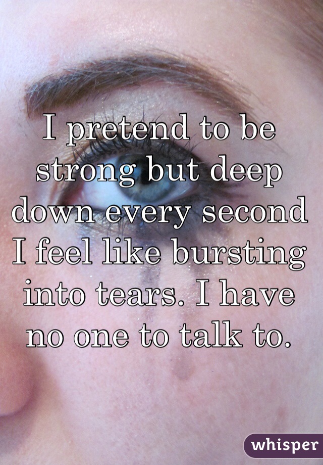 I pretend to be strong but deep down every second I feel like bursting into tears. I have no one to talk to. 