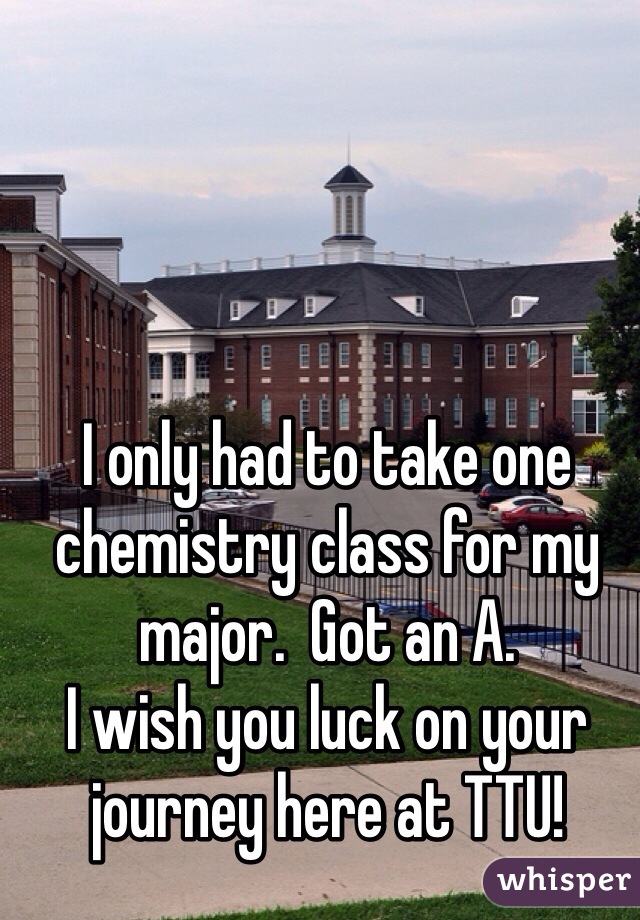 I only had to take one chemistry class for my major.  Got an A. 
I wish you luck on your journey here at TTU! 