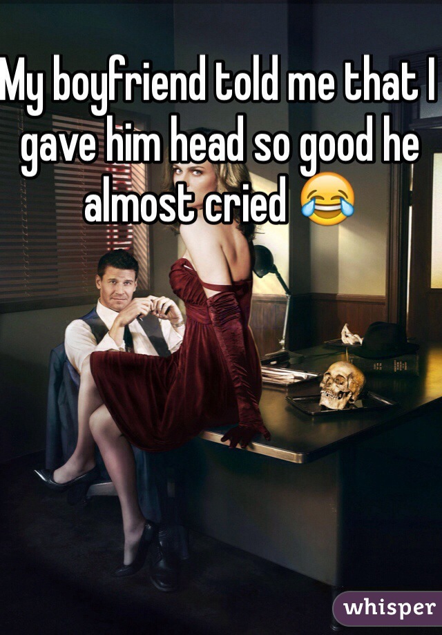 My boyfriend told me that I gave him head so good he almost cried 😂 