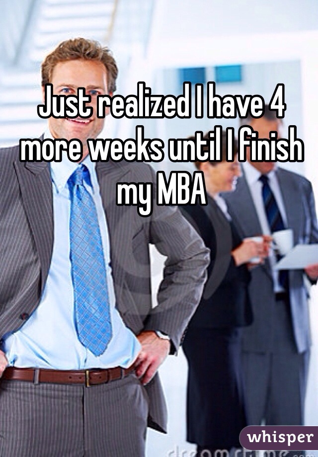 Just realized I have 4 more weeks until I finish my MBA 