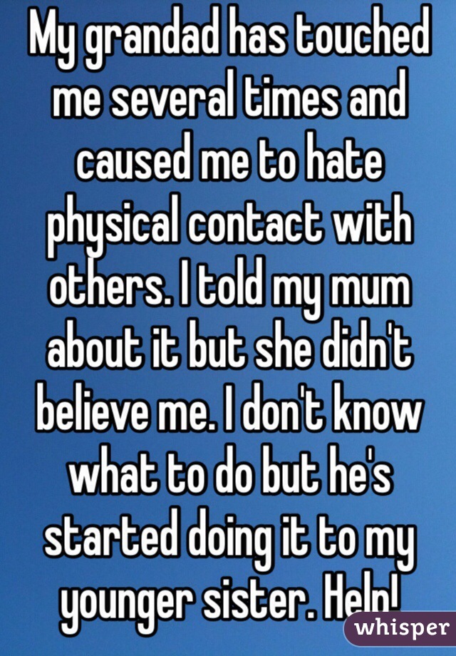 My grandad has touched me several times and caused me to hate physical contact with others. I told my mum about it but she didn't believe me. I don't know what to do but he's started doing it to my younger sister. Help!