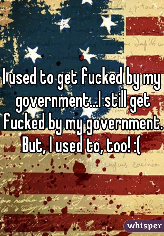I used to get fucked by my government...I still get fucked by my government. But, I used to, too! :( 