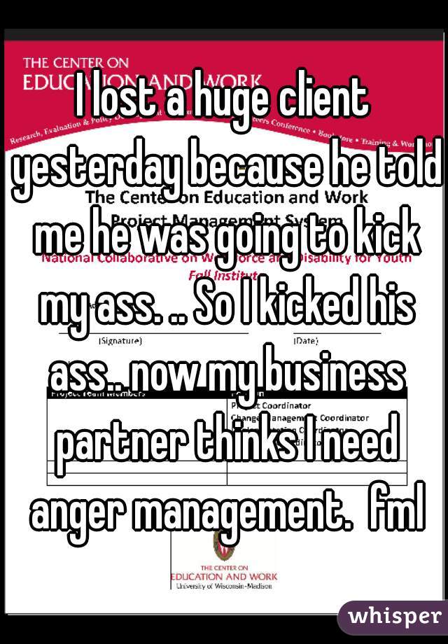 I lost a huge client yesterday because he told me he was going to kick my ass. .. So I kicked his ass.. now my business partner thinks I need anger management.  fml