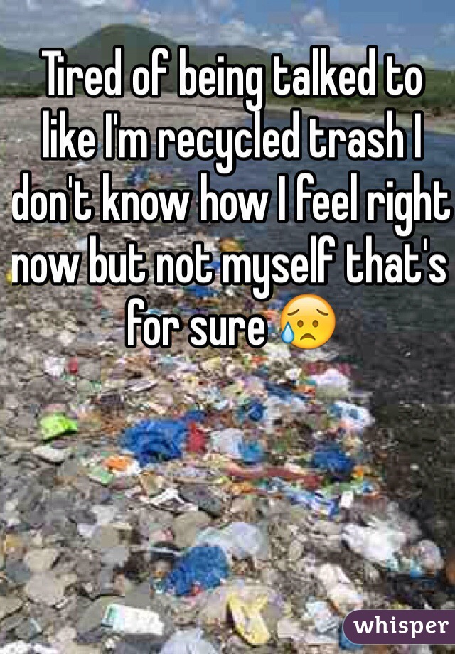 Tired of being talked to like I'm recycled trash I don't know how I feel right now but not myself that's for sure 😥