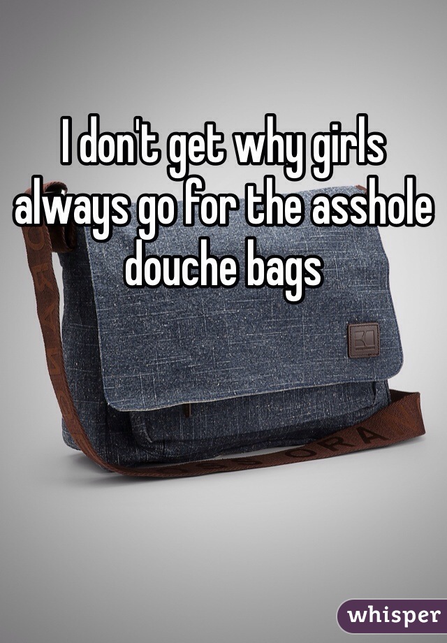 I don't get why girls always go for the asshole douche bags 