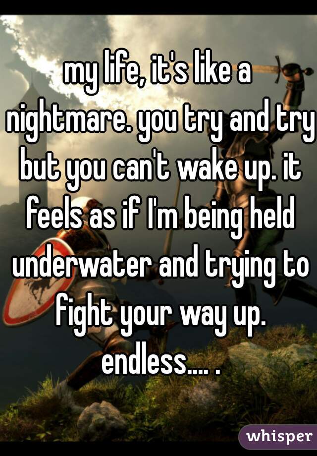 my life, it's like a nightmare. you try and try but you can't wake up. it feels as if I'm being held underwater and trying to fight your way up. endless.... .