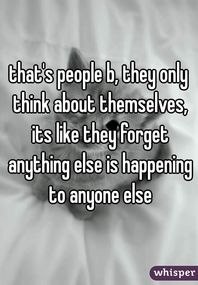 that's people b, they only think about themselves, its like they forget anything else is happening to anyone else