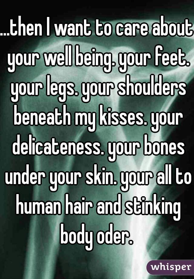 ...then I want to care about your well being. your feet. your legs. your shoulders beneath my kisses. your delicateness. your bones under your skin. your all to human hair and stinking body oder. 
