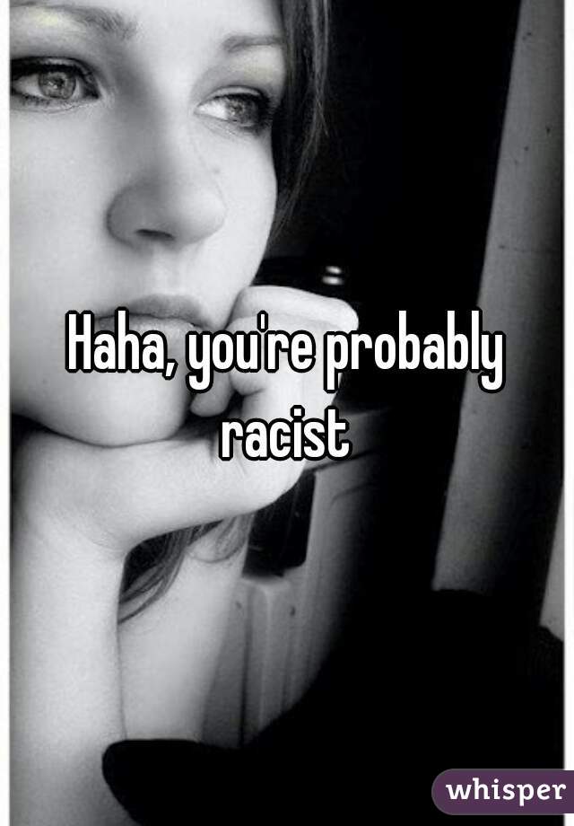 Haha, you're probably racist 