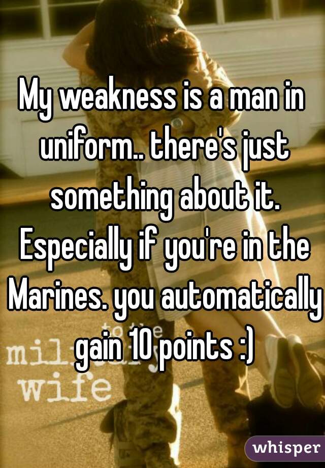 My weakness is a man in uniform.. there's just something about it. Especially if you're in the Marines. you automatically gain 10 points :)