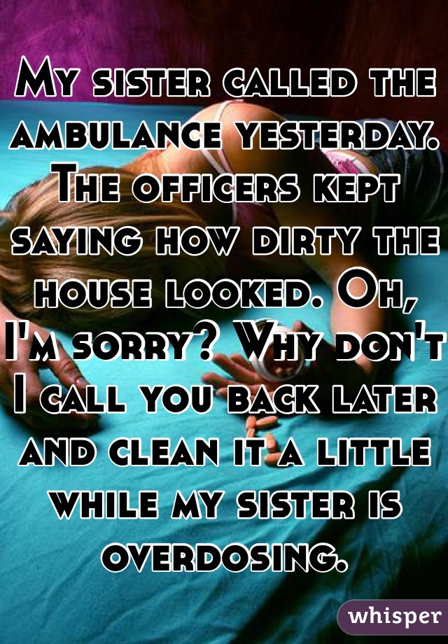 My sister called the ambulance yesterday. The officers kept saying how dirty the house looked. Oh, I'm sorry? Why don't I call you back later and clean it a little while my sister is overdosing. 