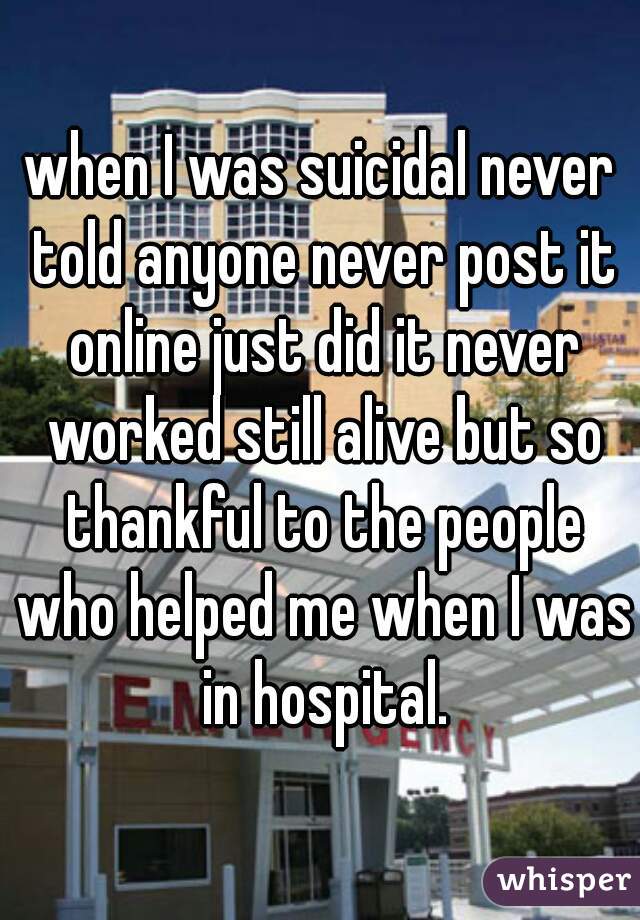 when I was suicidal never told anyone never post it online just did it never worked still alive but so thankful to the people who helped me when I was in hospital.