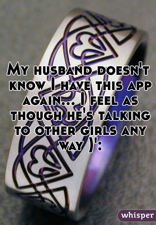 My husband doesn't know I have this app again... I feel as though he's talking to other girls any way )':