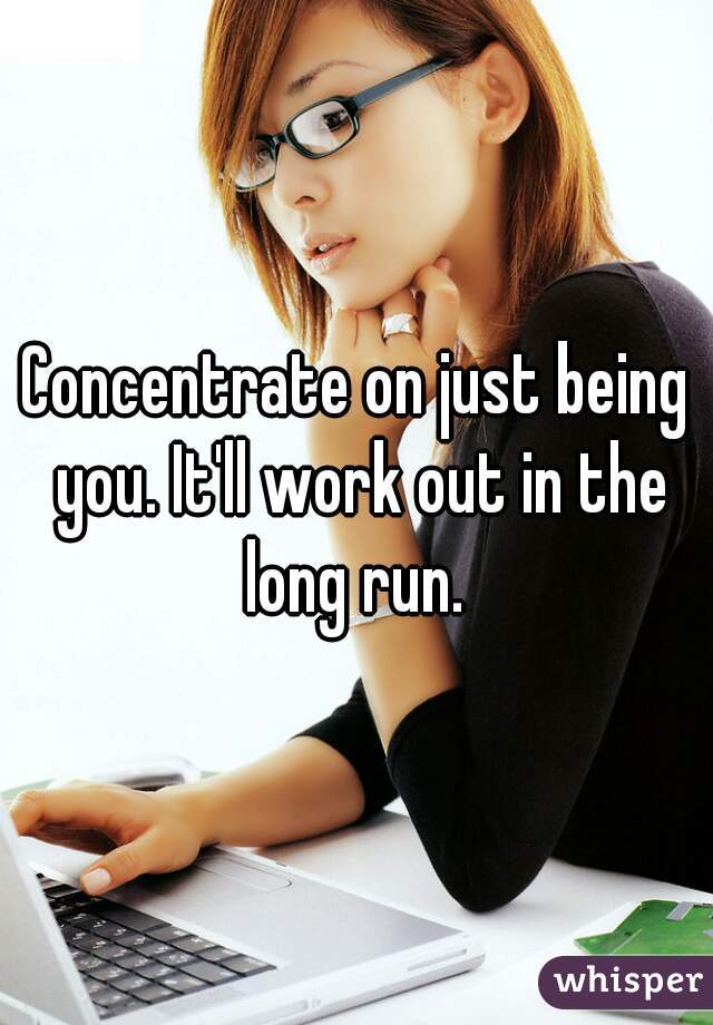 Concentrate on just being you. It'll work out in the long run. 