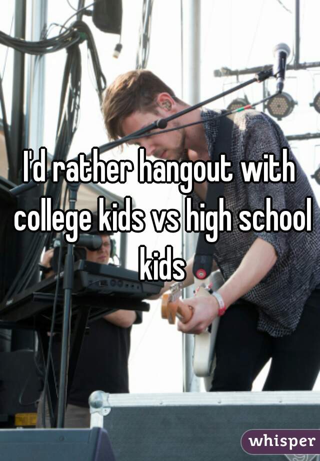 I'd rather hangout with college kids vs high school kids
