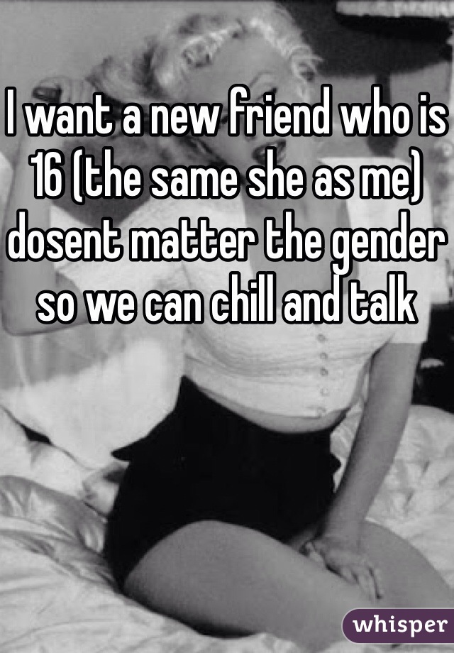I want a new friend who is 16 (the same she as me) dosent matter the gender so we can chill and talk 