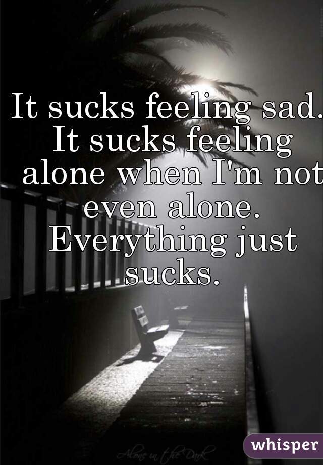 It sucks feeling sad. It sucks feeling alone when I'm not even alone. Everything just sucks.
