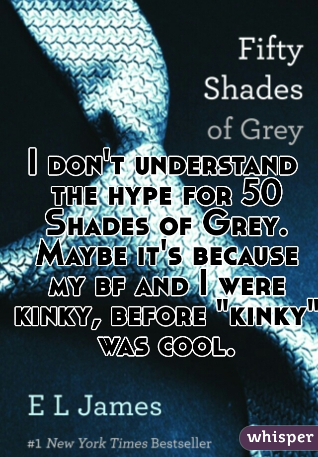 I don't understand the hype for 50 Shades of Grey. Maybe it's because my bf and I were kinky, before "kinky" was cool.