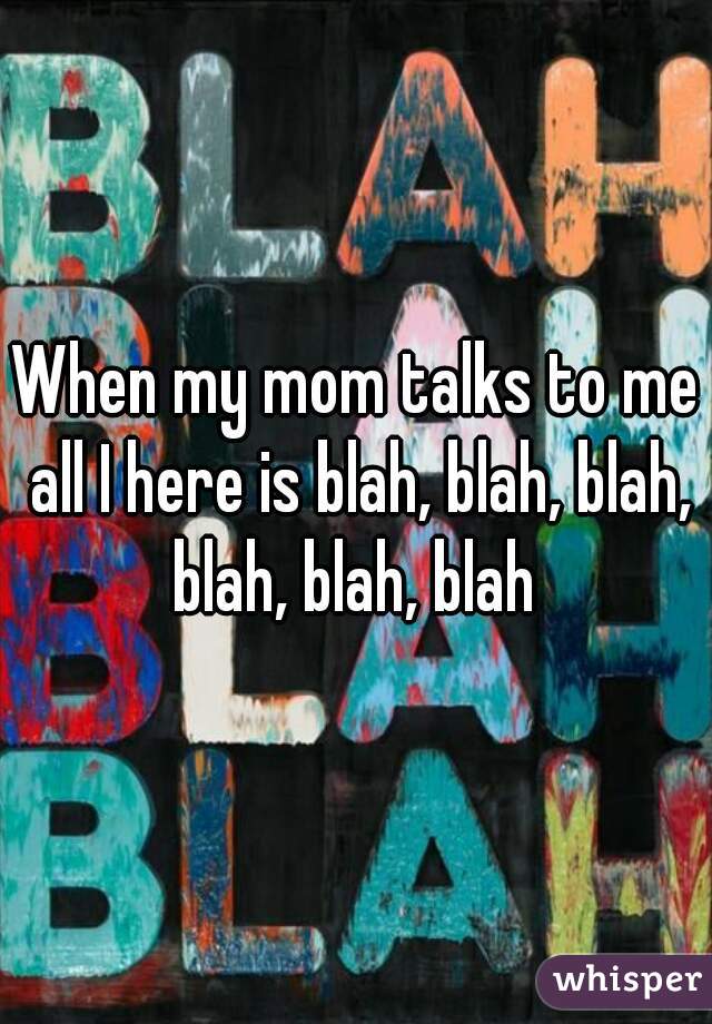 When my mom talks to me all I here is blah, blah, blah, blah, blah, blah 