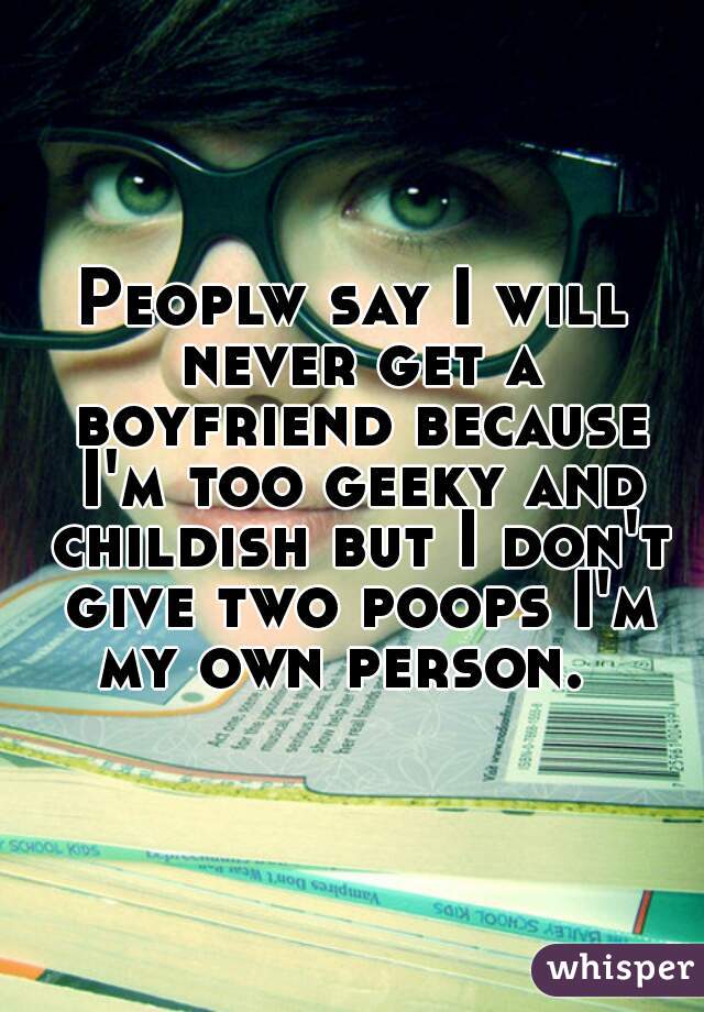 Peoplw say I will never get a boyfriend because I'm too geeky and childish but I don't give two poops I'm my own person.  