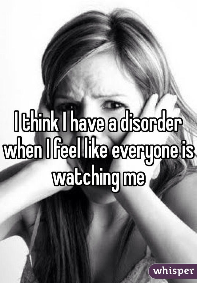 I think I have a disorder when I feel like everyone is watching me 
