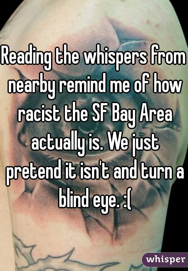 Reading the whispers from nearby remind me of how racist the SF Bay Area actually is. We just pretend it isn't and turn a blind eye. :(