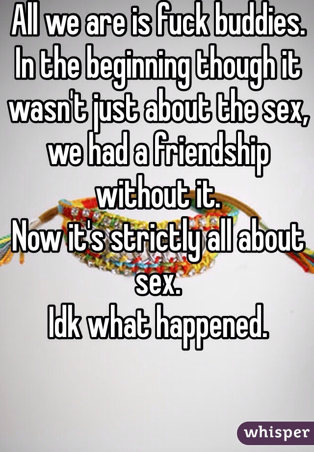 All we are is fuck buddies.
In the beginning though it wasn't just about the sex, we had a friendship without it.
Now it's strictly all about sex.
Idk what happened.