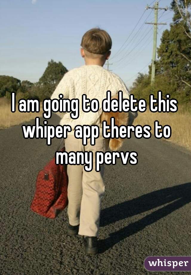 I am going to delete this whiper app theres to many pervs