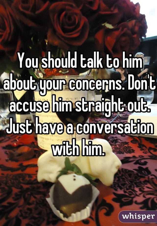 You should talk to him about your concerns. Don't accuse him straight out. Just have a conversation with him. 
