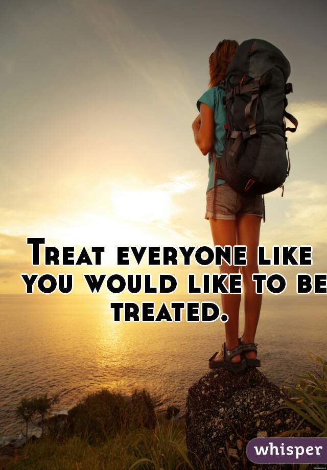Treat everyone like you would like to be treated. 