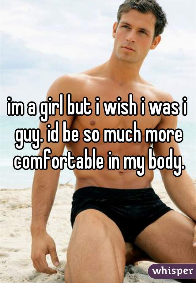im a girl but i wish i was i guy. id be so much more comfortable in my body.