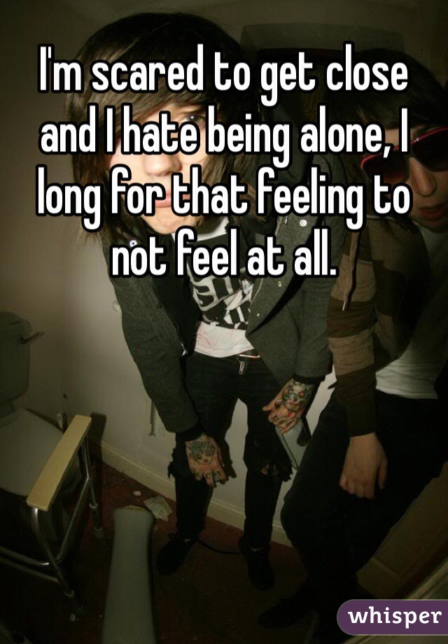 I'm scared to get close and I hate being alone, I long for that feeling to not feel at all.