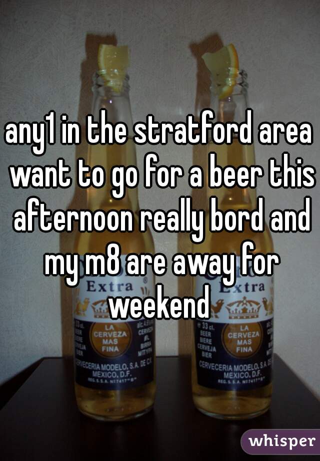 any1 in the stratford area want to go for a beer this afternoon really bord and my m8 are away for weekend 
