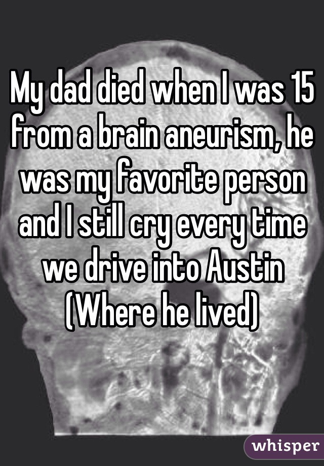 My dad died when I was 15 from a brain aneurism, he was my favorite person and I still cry every time we drive into Austin (Where he lived)